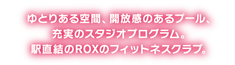 ゆとりある空間、開放感のあるプール。充実のスタジオプログラム。駅直結のROXのフィットネスクラブ。