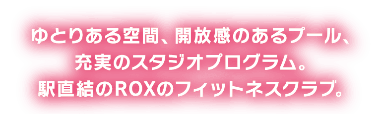 ゆとりある空間、開放感のあるプール。充実のスタジオプログラム。駅直結のROXのフィットネスクラブ。